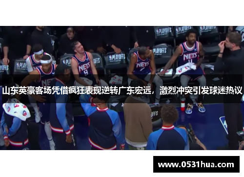 山东英豪客场凭借疯狂表现逆转广东宏远，激烈冲突引发球迷热议