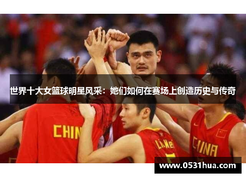 世界十大女篮球明星风采：她们如何在赛场上创造历史与传奇